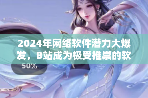 2024年網(wǎng)絡(luò)軟件潛力大爆發(fā)，B站成為極受推崇的軟件營銷智選平臺！