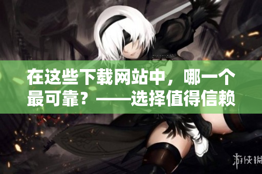 在這些下載網(wǎng)站中，哪一個最可靠？——選擇值得信賴的軟件下載站