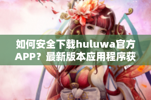 如何安全下載huluwa官方APP？最新版本應(yīng)用程序獲取攻略分享