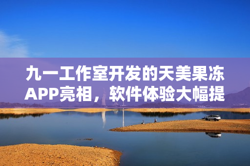 九一工作室開(kāi)發(fā)的天美果凍APP亮相，軟件體驗(yàn)大幅提升