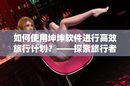 如何使用坤坤軟件進(jìn)行高效旅行計(jì)劃？——探索旅行者必備軟件
