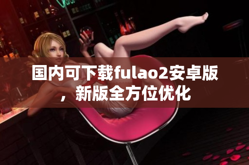 國內(nèi)可下載fulao2安卓版，新版全方位優(yōu)化