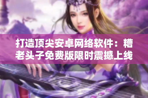 打造頂尖安卓網(wǎng)絡(luò)軟件：糟老頭子免費(fèi)版限時(shí)震撼上線！