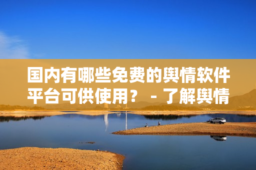 國(guó)內(nèi)有哪些免費(fèi)的輿情軟件平臺(tái)可供使用？ - 了解輿情分析軟件資源