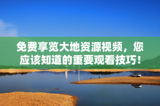 免費(fèi)享覽大地資源視頻，您應(yīng)該知道的重要觀看技巧！