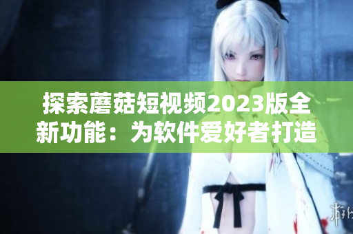 探索蘑菇短視頻2023版全新功能：為軟件愛好者打造的終極視頻編輯器！