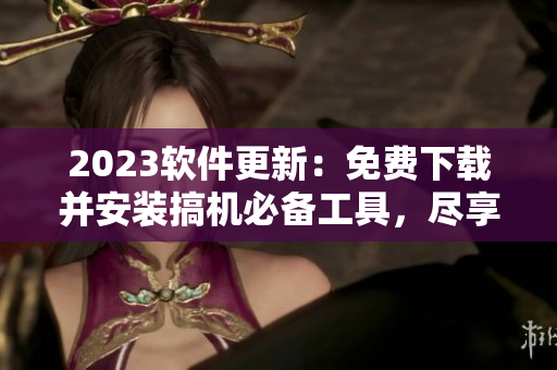 2023軟件更新：免費下載并安裝搞機必備工具，盡享最佳軟件體驗！