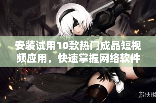 安裝試用10款熱門成品短視頻應(yīng)用，快速掌握網(wǎng)絡(luò)軟件新潮流