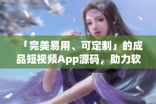 「完美易用、可定制」的成品短視頻App源碼，助力軟件開發(fā)從容打造應用。