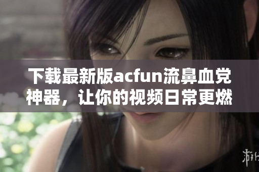 下載最新版acfun流鼻血黨神器，讓你的視頻日常更燃！