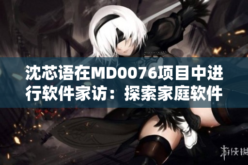 沈芯語(yǔ)在MD0076項(xiàng)目中進(jìn)行軟件家訪：探索家庭軟件應(yīng)用的現(xiàn)狀