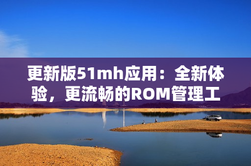 更新版51mh應(yīng)用：全新體驗，更流暢的ROM管理工具