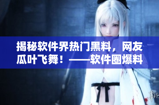 揭秘軟件界熱門黑料，網(wǎng)友瓜葉飛舞！——軟件圈爆料門