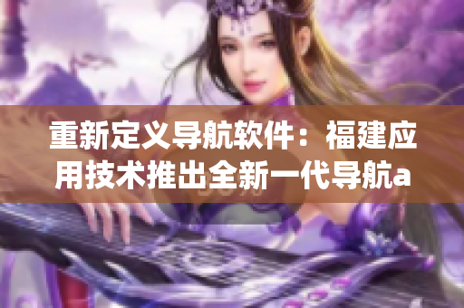 重新定義導航軟件：福建應用技術推出全新一代導航app