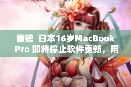 重磅  日本16歲MacBook Pro 即將停止軟件更新，用戶應當如何應對？