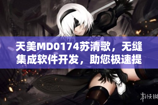 天美MD0174蘇清歌，無(wú)縫集成軟件開(kāi)發(fā)，助您極速提升效率