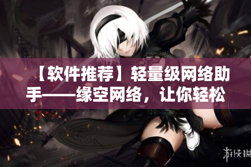 【軟件推薦】輕量級(jí)網(wǎng)絡(luò)助手——緣空網(wǎng)絡(luò)，讓你輕松暢游互聯(lián)網(wǎng)！