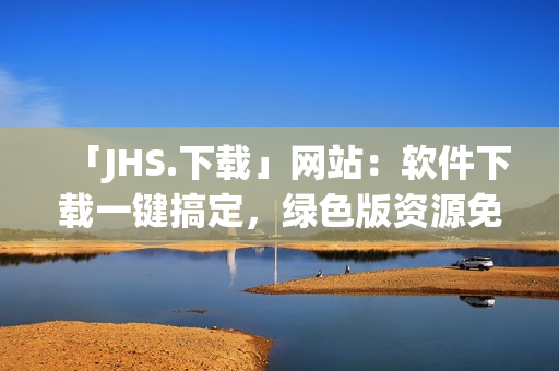 「JHS.下載」網(wǎng)站：軟件下載一鍵搞定，綠色版資源免費(fèi)使用