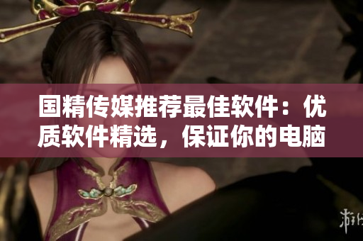 國精傳媒推薦最佳軟件：優(yōu)質(zhì)軟件精選，保證你的電腦無毒無害！