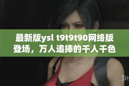 最新版ysl t9t9t90網(wǎng)絡(luò)版登場(chǎng)，萬人追捧的千人千色風(fēng)潮再現(xiàn)！