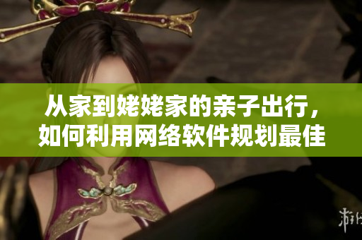 從家到姥姥家的親子出行，如何利用網(wǎng)絡軟件規(guī)劃最佳路線？