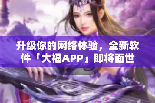 升級(jí)你的網(wǎng)絡(luò)體驗(yàn)，全新軟件「大福APP」即將面世