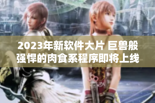 2023年新軟件大片 巨獸般強(qiáng)悍的肉食系程序即將上線(xiàn)，攪動(dòng)程序員圈子