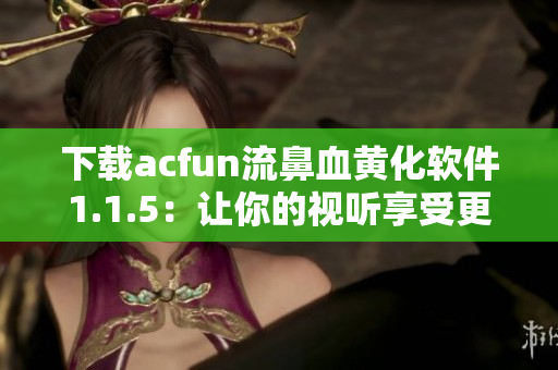 下載acfun流鼻血黃化軟件1.1.5：讓你的視聽(tīng)享受更加炫酷！