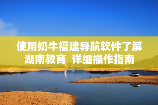 使用奶牛福建導航軟件了解湖南教育  詳細操作指南