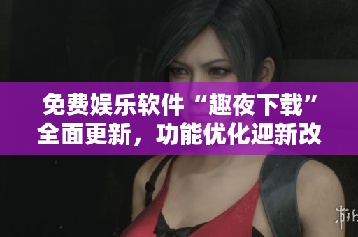 免費(fèi)娛樂(lè)軟件“趣夜下載”全面更新，功能優(yōu)化迎新改變