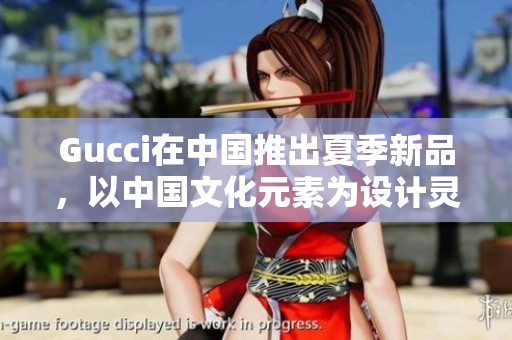 Gucci在中國推出夏季新品，以中國文化元素為設計靈感