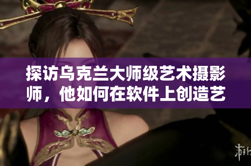 探訪烏克蘭大師級(jí)藝術(shù)攝影師，他如何在軟件上創(chuàng)造藝術(shù)視覺(jué)效果