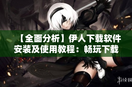 【全面分析】伊人下載軟件安裝及使用教程：暢玩下載界無限可能！
