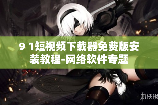 9 1短視頻下載器免費(fèi)版安裝教程-網(wǎng)絡(luò)軟件專題