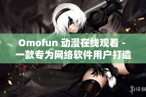 Omofun 動漫在線觀看 - 一款專為網(wǎng)絡(luò)軟件用戶打造的動漫觀看服務(wù)