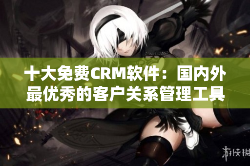 十大免費(fèi)CRM軟件：國內(nèi)外最優(yōu)秀的客戶關(guān)系管理工具推薦
