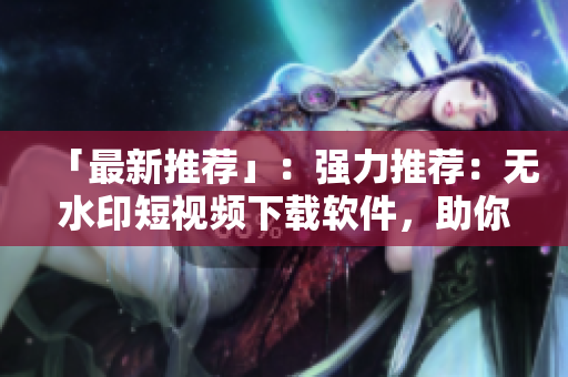 「最新推薦」：強力推薦：無水印短視頻下載軟件，助你輕松保存喜愛的視頻！
