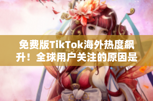 免費版TikTok海外熱度飆升！全球用戶關(guān)注的原因是什么？