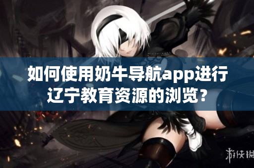 如何使用奶牛導(dǎo)航app進行遼寧教育資源的瀏覽？