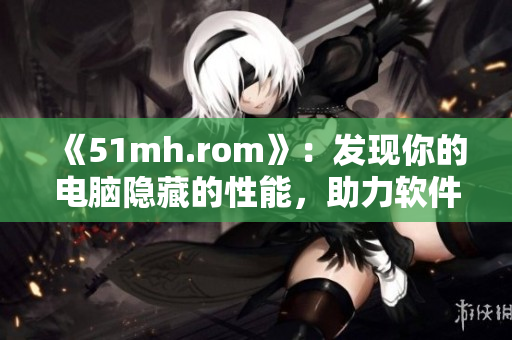 《51mh.rom》：發(fā)現(xiàn)你的電腦隱藏的性能，助力軟件性能提升！