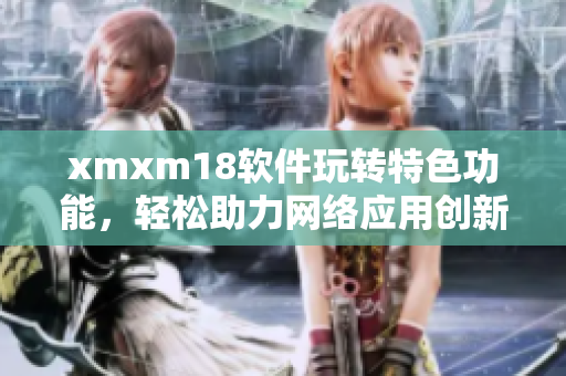 xmxm18軟件玩轉(zhuǎn)特色功能，輕松助力網(wǎng)絡(luò)應(yīng)用創(chuàng)新