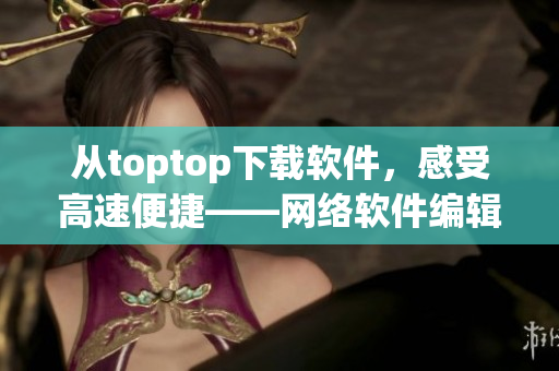 從toptop下載軟件，感受高速便捷——網(wǎng)絡(luò)軟件編輯推薦