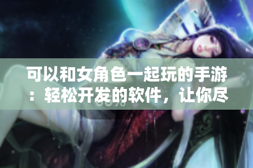 可以和女角色一起玩的手游：輕松開(kāi)發(fā)的軟件，讓你盡享樂(lè)趣