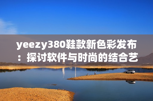 yeezy380鞋款新色彩發(fā)布：探討軟件與時(shí)尚的結(jié)合藝術(shù)