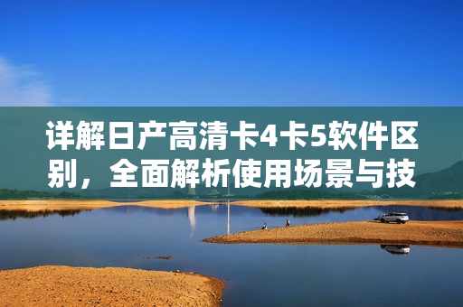 詳解日產(chǎn)高清卡4卡5軟件區(qū)別，全面解析使用場景與技術(shù)應(yīng)用