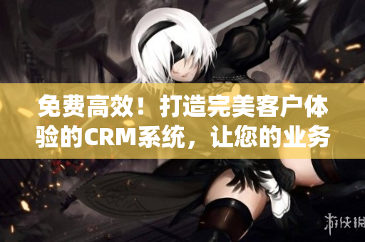 免費(fèi)高效！打造完美客戶體驗的CRM系統(tǒng)，讓您的業(yè)務(wù)騰飛