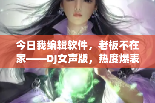 今日我編輯軟件，老板不在家——DJ女聲版，熱度爆表！