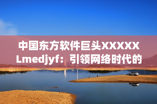 中國東方軟件巨頭XXXXXLmedjyf：引領網絡時代的創(chuàng)新力量