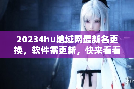 20234hu地域網最新名更換，軟件需更新，快來看看最新版！