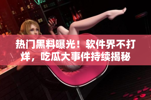 熱門黑料曝光！軟件界不打烊，吃瓜大事件持續(xù)揭秘